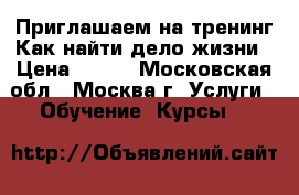 Приглашаем на тренинг Как найти дело жизни › Цена ­ 500 - Московская обл., Москва г. Услуги » Обучение. Курсы   